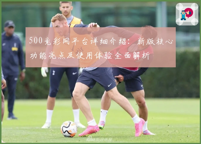 500竞彩网平台详细介绍：新版核心功能亮点及使用体验全面解析