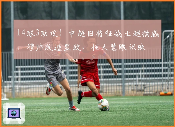 14球3助攻！中超旧将征战土超扬威，穆帅改造显效，恒大慧眼识珠