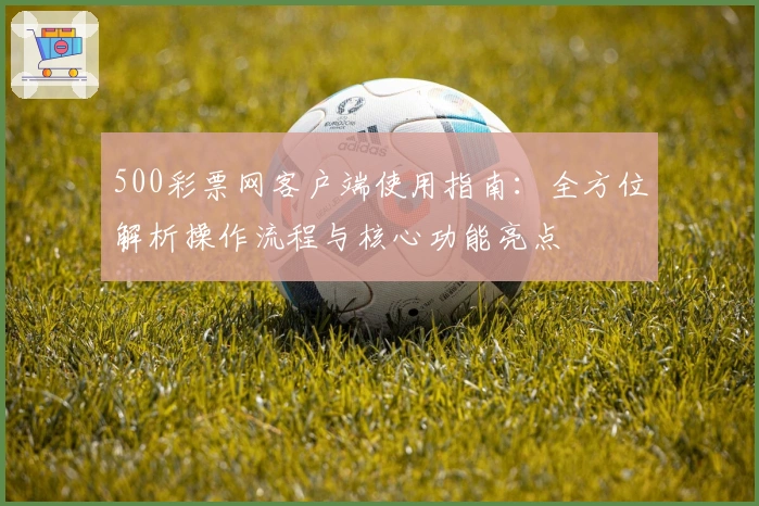 500彩票网客户端使用指南：全方位解析操作流程与核心功能亮点