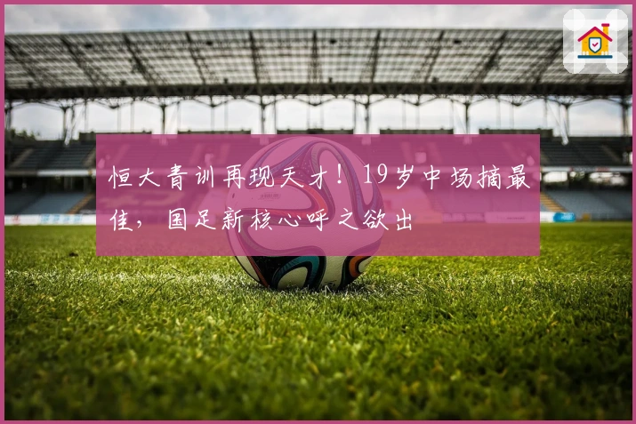 恒大青训再现天才！19岁中场摘最佳，国足新核心呼之欲出