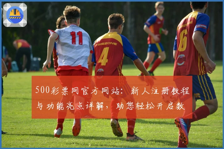 500彩票网官方网站：新人注册教程与功能亮点详解，助您轻松开启数字化服务体验
