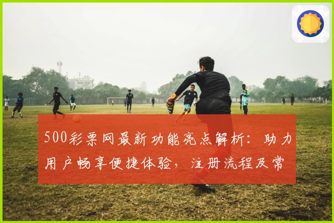 500彩票网最新功能亮点解析：助力用户畅享便捷体验，注册流程及常见问题详解