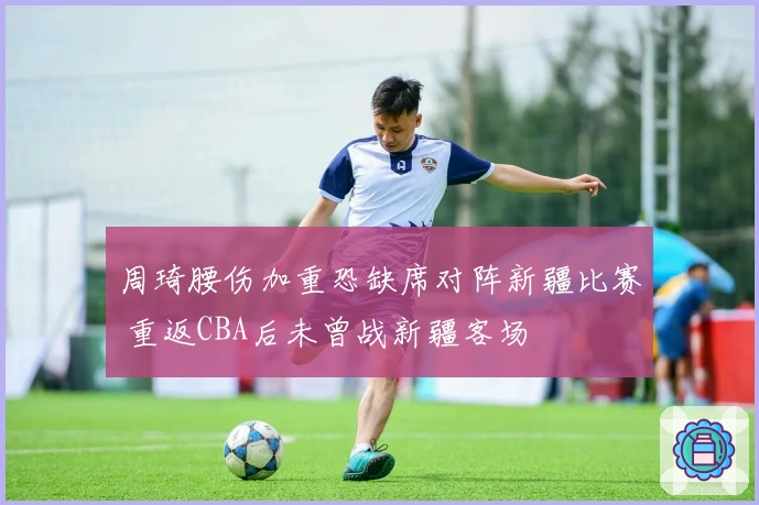 周琦腰伤加重恐缺席对阵新疆比赛 重返CBA后未曾战新疆客场