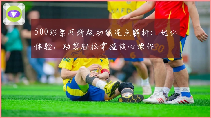 500彩票网新版功能亮点解析：优化体验，助您轻松掌握核心操作