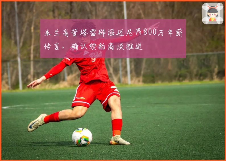 米兰高管塔雷辟谣迈尼昂800万年薪传言，确认续约商谈推进