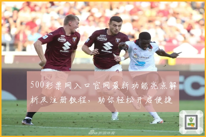500彩票网入口官网最新功能亮点解析及注册教程,助你轻松开启便捷操作新体验