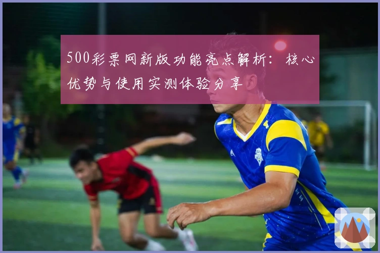 500彩票网新版功能亮点解析：核心优势与使用实测体验分享