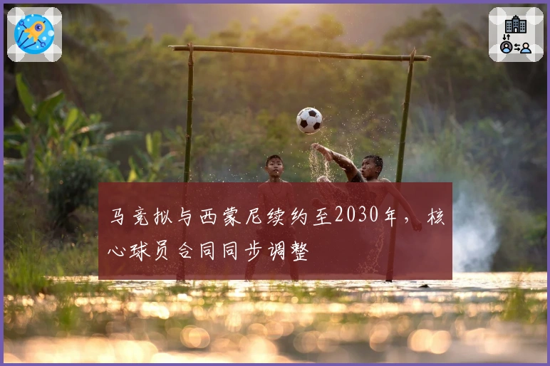 马竞拟与西蒙尼续约至2030年，核心球员合同同步调整