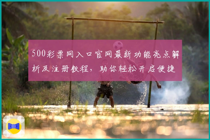 500彩票网入口官网最新功能亮点解析及注册教程，助你轻松开启便捷操作新体验