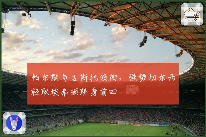 帕尔默与古斯托领衔，强势切尔西轻取埃弗顿跻身前四