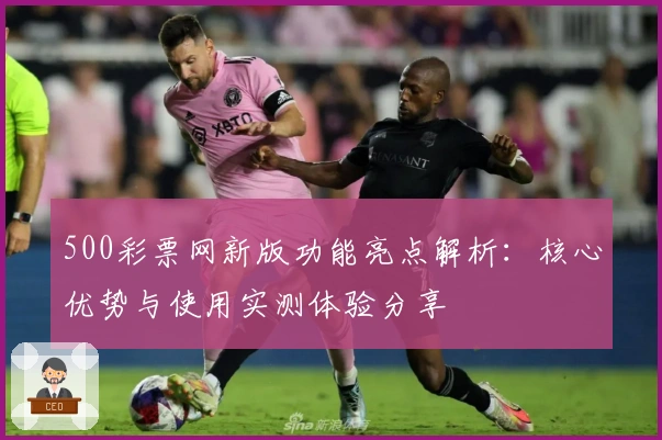 500彩票网新版功能亮点解析：核心优势与使用实测体验分享
