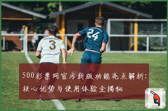 500彩票网官方新版功能亮点解析：核心优势与使用体验全揭秘