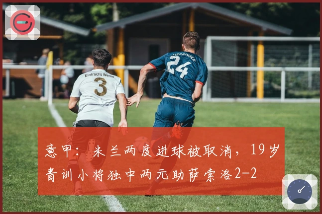 意甲：米兰两度进球被取消，19岁青训小将独中两元助萨索洛2-2