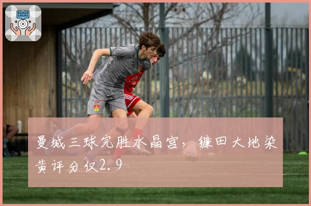 曼城三球完胜水晶宫，镰田大地染黄评分仅2.9