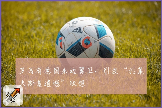 罗马有意国米边翼卫，引发“扎莱夫斯基遗憾”联想