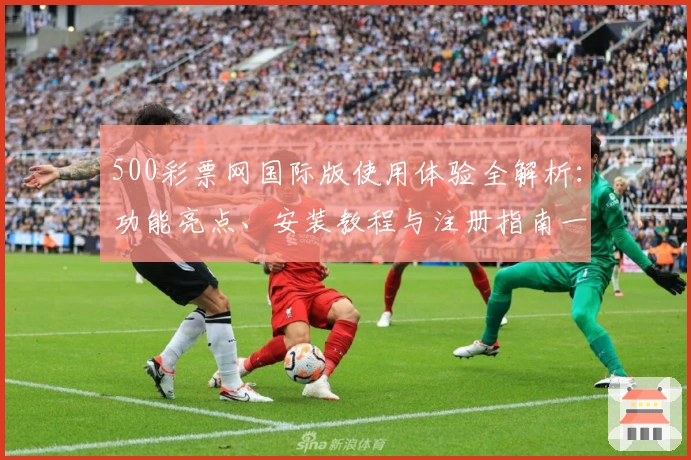 500彩票网国际版使用体验全解析：功能亮点、安装教程与注册指南一文搞定
