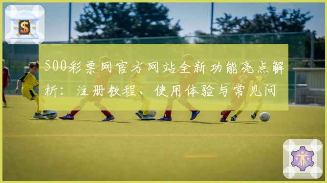 500彩票网官方网站全新功能亮点解析：注册教程、使用体验与常见问题全面汇总