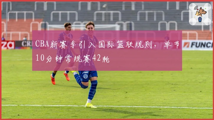 CBA新赛季引入国际篮联规则，单节10分钟常规赛42轮